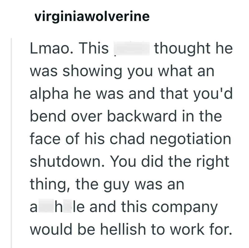 virginiawolverine Lmao. This thought he was showing you what an alpha he was and that you'd bend over backward in the face of his chad negotiation shutdown. You did the right thing, the guy was an ah le and this company would be hellish to work for.