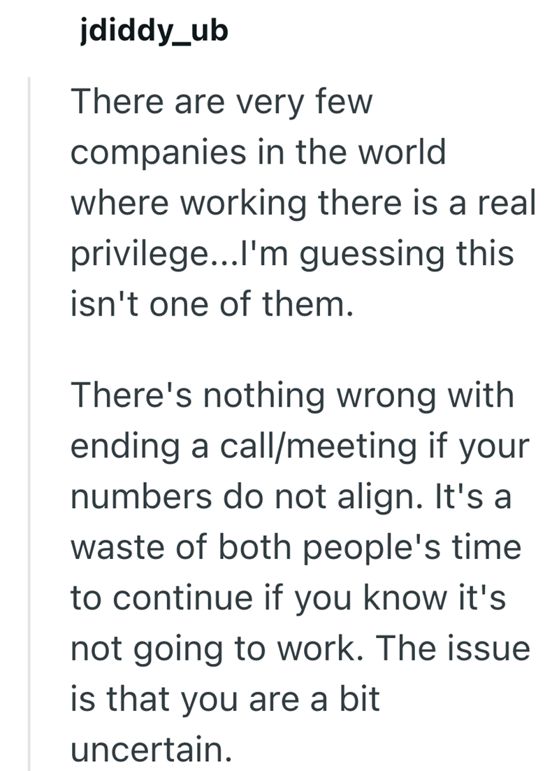 jdiddy_ub There are very few companies in the world where working there is a real privilege...I'm guessing this isn't one of them. There's nothing wrong with ending a call/meeting if your numbers do not align. It's a waste of both people's time to continue if you know it's not going to work. The issue is that you are a bit uncertain.