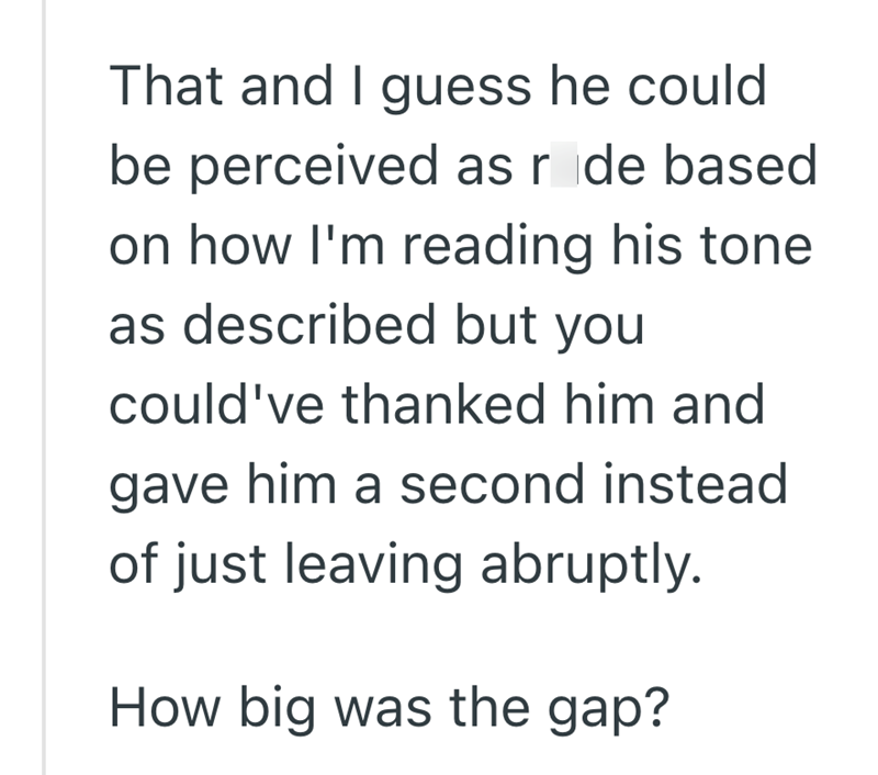 That and I guess he could be perceived as rode based on how I'm reading his tone as described but you could've thanked him and gave him a second instead of just leaving abruptly. How big was the gap?