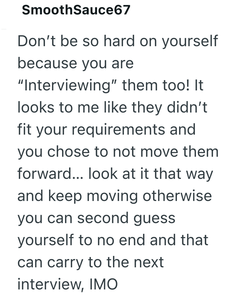 SmoothSauce67 Don't be so hard on yourself because you are "Interviewing" them too! It looks to me like they didn't fit your requirements and you chose to not move them forward... look at it that way and keep moving otherwise you can second guess yourself to no end and that can carry to the next interview, IMO