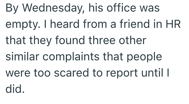 By Wednesday, his office was empty. I heard from a friend in HR that they found three other similar complaints that people were too scared to report until I did.