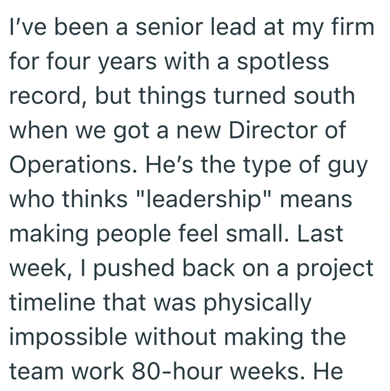 I've been a senior lead at my firm for four years with a spotless record, but things turned south when we got a new Director of Operations. He's the type of guy who thinks "leadership" means making people feel small. Last week, I pushed back on a project timeline that was physically impossible without making the team work 80-hour weeks. He