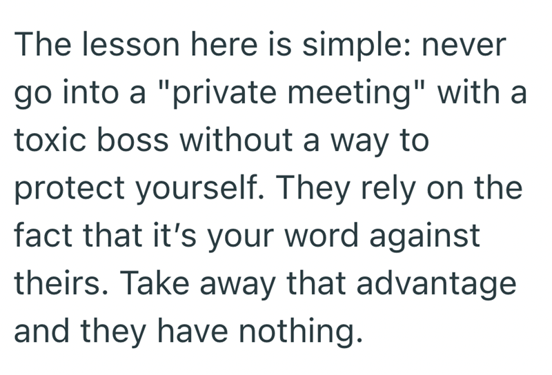 The lesson here is simple: never go into a "private meeting" with a toxic boss without a way to protect yourself. They rely on the fact that it's your word against theirs. Take away that advantage and they have nothing.