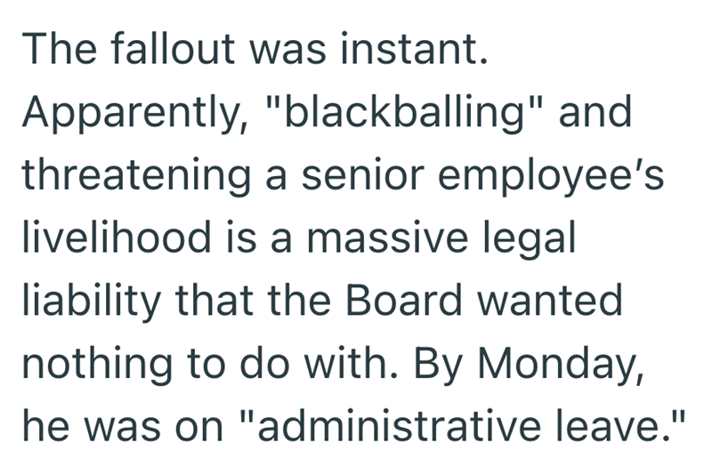The fallout was instant. Apparently, "blackballing" and threatening a senior employee's livelihood is a massive legal liability that the Board wanted nothing to do with. By Monday, he was on "administrative leave."
