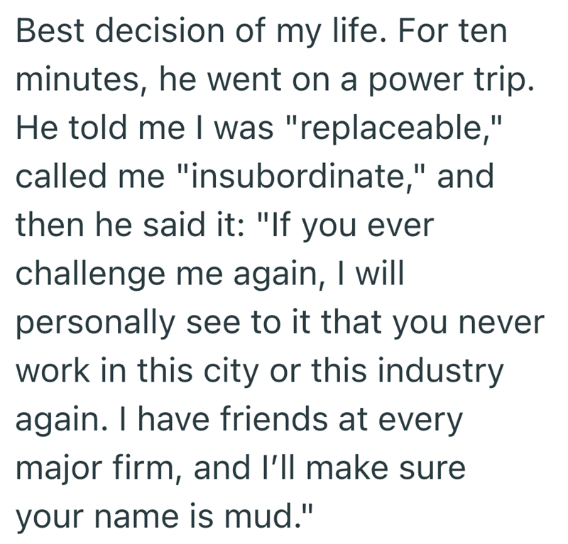 Best decision of my life. For ten minutes, he went on a power trip. He told me I was "replaceable," called me "insubordinate," and then he said it: "If you ever challenge me again, I will personally see to it that you never work in this city or this industry again. I have friends at every major firm, and I'll make sure your name is mud."