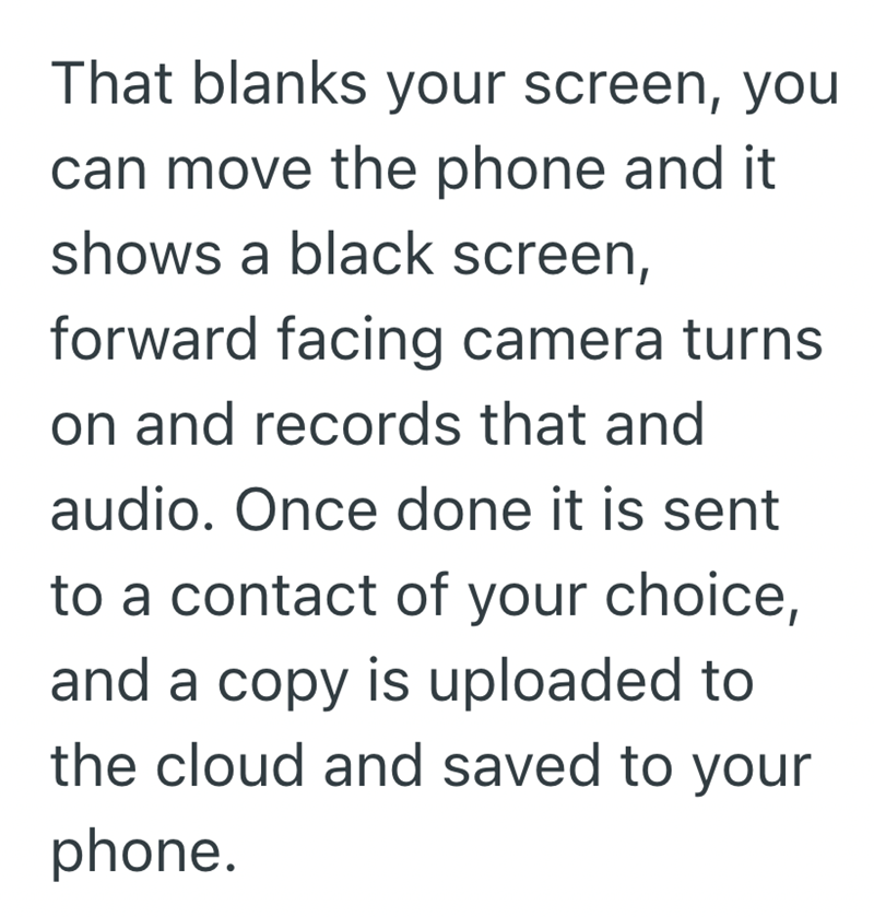 That blanks your screen, you can move the phone and it shows a black screen, forward facing camera turns. on and records that and audio. Once done it is sent to a contact of your choice, and a copy is uploaded to the cloud and saved to your phone.