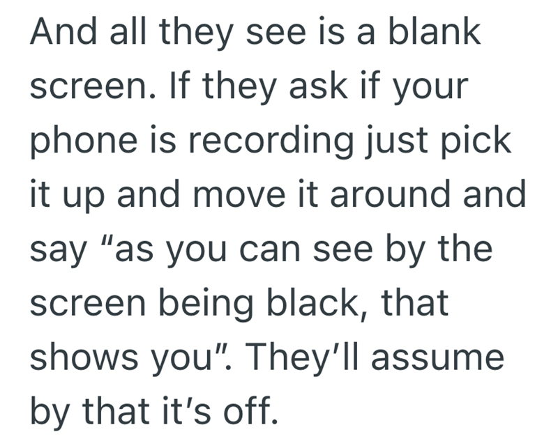 And all they see is a blank screen. If they ask if your phone is recording just pick it up and move it around and say "as you can see by the screen being black, that shows you". They'll assume by that it's off.