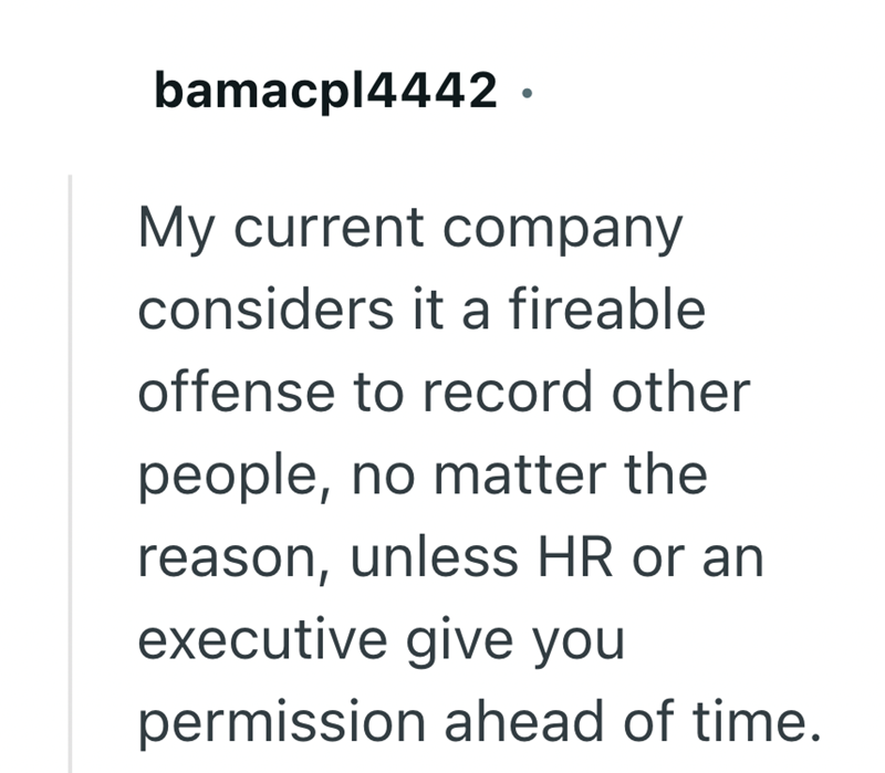 bamacpl4442. My current company considers it a fireable offense to record other people, no matter the reason, unless HR or an executive give you permission ahead of time.