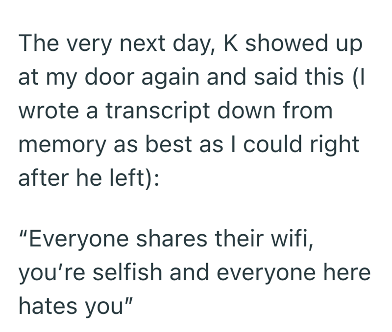 The very next day, K showed up at my door again and said this (I wrote a transcript down from memory as best as I could right after he left): "Everyone shares their wifi, you're selfish and everyone here hates you"