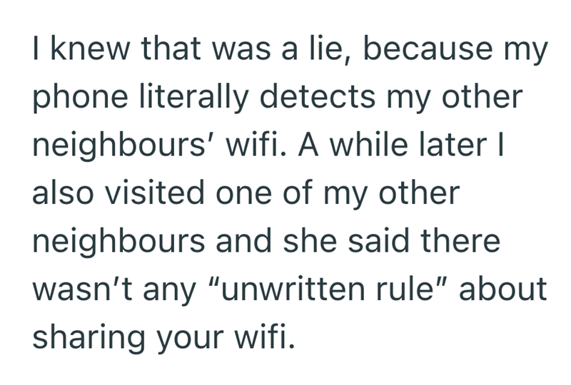 I knew that was a lie, because my phone literally detects my other neighbours' wifi. A while later I also visited one of my other neighbours and she said there wasn't any "unwritten rule" about sharing your wifi.