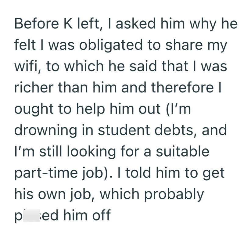 Before K left, I asked him why he felt I was obligated to share my wifi, to which he said that I was richer than him and therefore I ought to help him out (I'm drowning in student debts, and I'm still looking for a suitable part-time job). I told him to get his own job, which probably ped him off