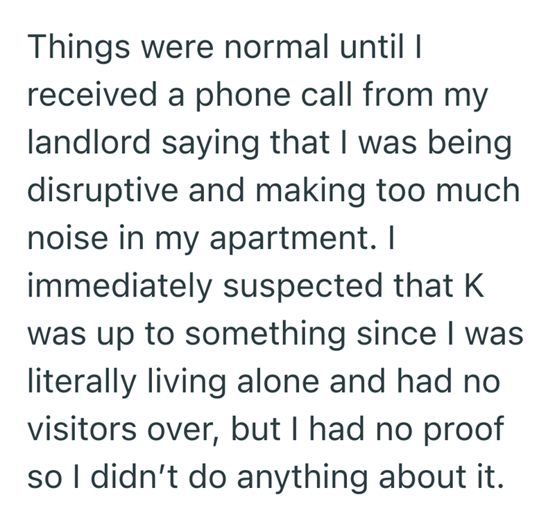Things were normal until I received a phone call from my landlord saying that I was being disruptive and making too much noise in my apartment. I immediately suspected that K was up to something since I was literally living alone and had no visitors over, but I had no proof so I didn't do anything about it.