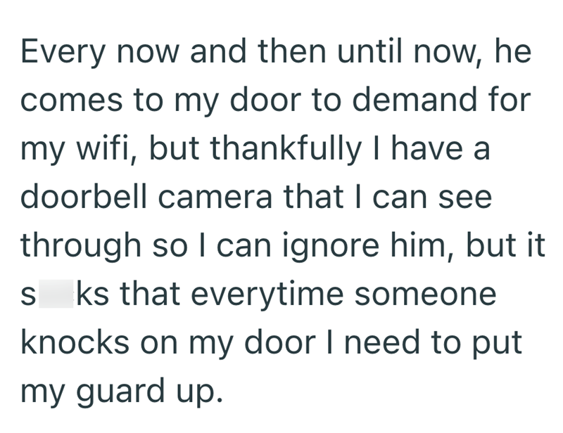 Every now and then until now, he comes to my door to demand for my wifi, but thankfully I have a doorbell camera that I can see through so I can ignore him, but it sks that everytime someone knocks on my door I need to put my guard up.