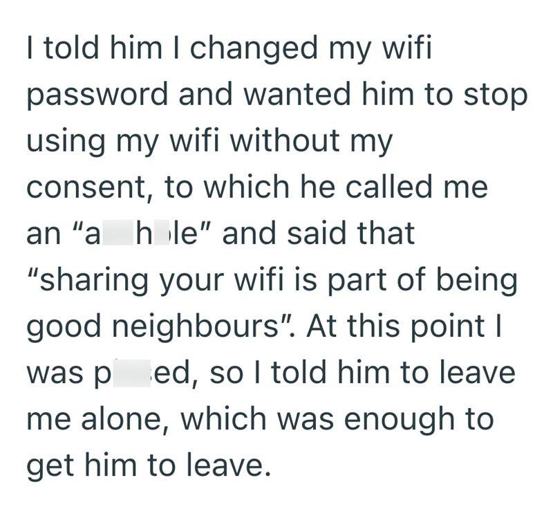 I told him I changed my wifi password and wanted him to stop using my wifi without my consent, to which he called me an "a hole" and said that "sharing your wifi is part of being good neighbours". At this point I was ped, so I told him to leave me alone, which was enough to get him to leave.