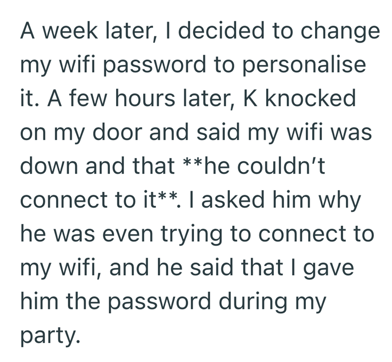 A week later, I decided to change my wifi password to personalise it. A few hours later, K knocked on my door and said my wifi was down and that **he couldn't connect to it**. I asked him why he was even trying to connect to my wifi, and he said that I gave him the password during my party.