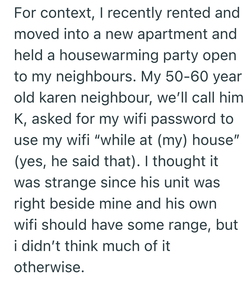 For context, I recently rented and moved into a new apartment and held a housewarming party open to my neighbours. My 50-60 year old karen neighbour, we'll call him K, asked for my wifi password to use my wifi "while at (my) house" (yes, he said that). I thought it was strange since his unit was right beside mine and his own wifi should have some range, but i didn't think much of it otherwise.