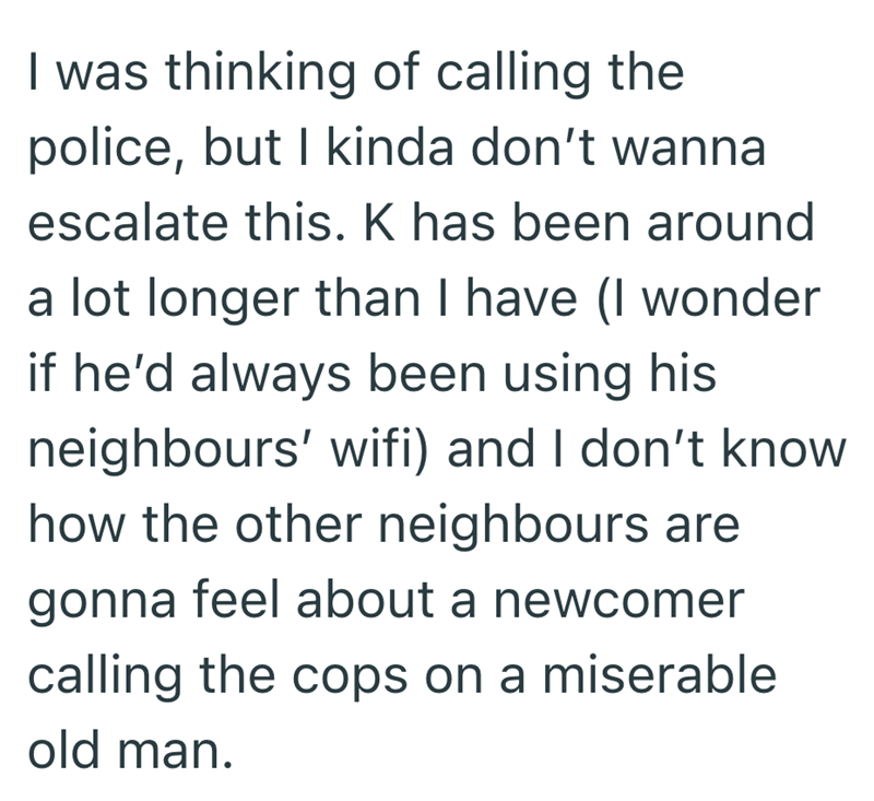 I was thinking of calling the police, but I kinda don't wanna escalate this. K has been around a lot longer than I have (I wonder if he'd always been using his neighbours' wifi) and I don't know how the other neighbours are gonna feel about a newcomer calling the cops on a miserable old man.