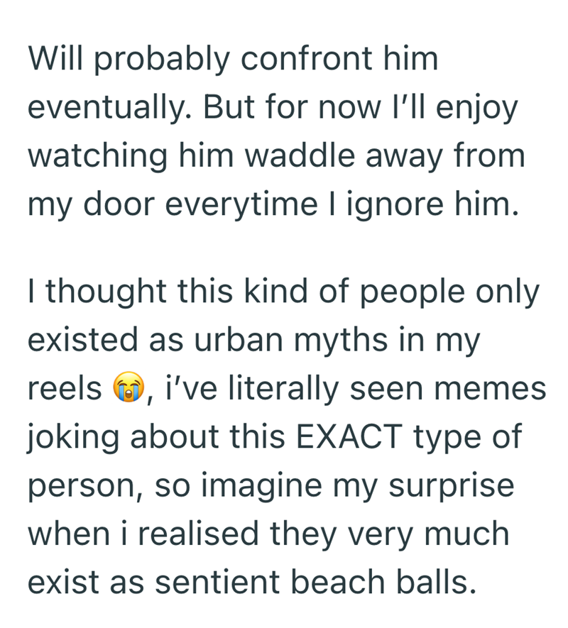 Will probably confront him. eventually. But for now I'll enjoy watching him waddle away from my door everytime I ignore him. I thought this kind of people only existed as urban myths in my reels i've literally seen memes joking about this EXACT type of person, so imagine my surprise when i realised they very much exist as sentient beach balls.