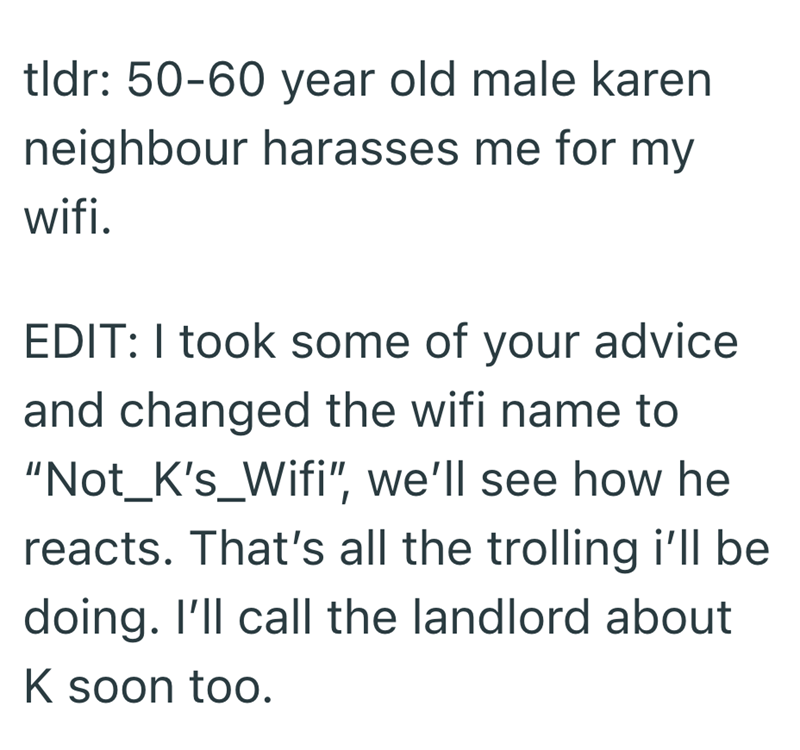 tldr: 50-60 year old male karen neighbour harasses me for my wifi. EDIT: I took some of your advice and changed the wifi name to "Not_K's_Wifi", we'll see how he reacts. That's all the trolling i'll be doing. I'll call the landlord about K soon too.