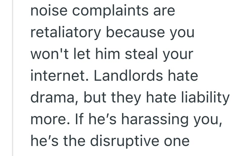 noise complaints are retaliatory because you won't let him steal your internet. Landlords hate drama, but they hate liability more. If he's harassing you, he's the disruptive one