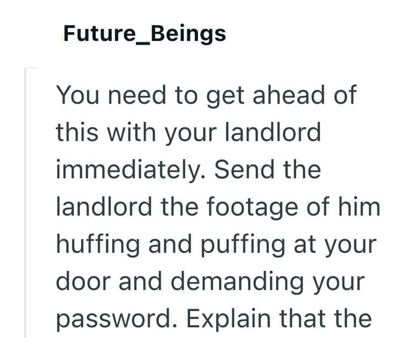 Future_Beings You need to get ahead of this with your landlord immediately. Send the landlord the footage of him huffing and puffing at your door and demanding your password. Explain that the