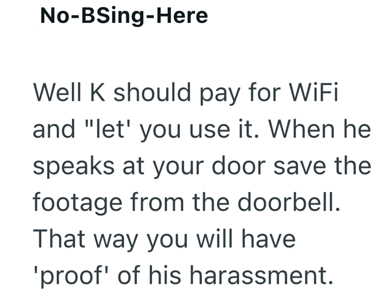 No-BSing-Here Well K should pay for WiFi and "let' you use it. When he speaks at your door save the footage from the doorbell. That way you will have 'proof' of his harassment.