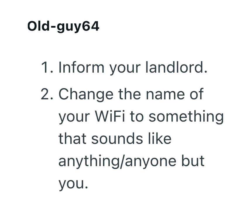 Old-guy64 1. Inform your landlord. 2. Change the name of your WiFi to something that sounds like anything/anyone but you.
