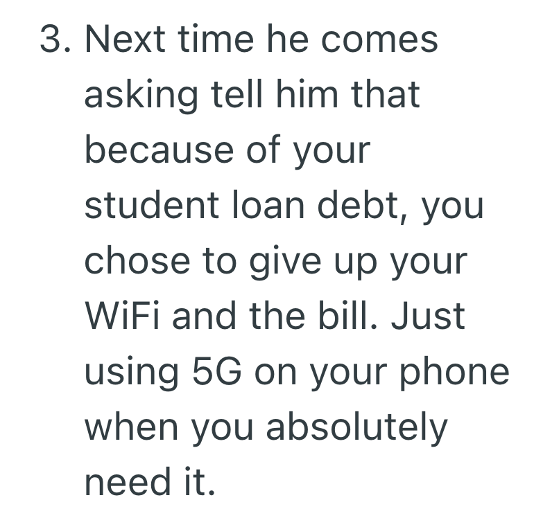 3. Next time he comes asking tell him that because of your student loan debt, you chose to give up your WiFi and the bill. Just using 5G on your phone when you absolutely need it.