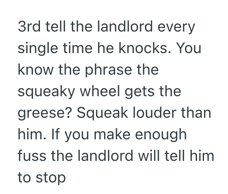 3rd tell the landlord every single time he knocks. You know the phrase the squeaky wheel gets the greese? Squeak louder than him. If you make enough fuss the landlord will tell him to stop