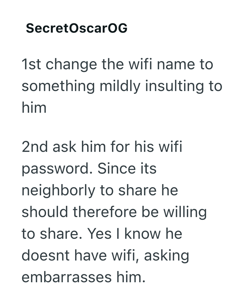 SecretOscarOG 1st change the wifi name to something mildly insulting to him 2nd ask him for his wifi password. Since its neighborly to share he should therefore be willing to share. Yes I know he doesnt have wifi, asking embarrasses him.