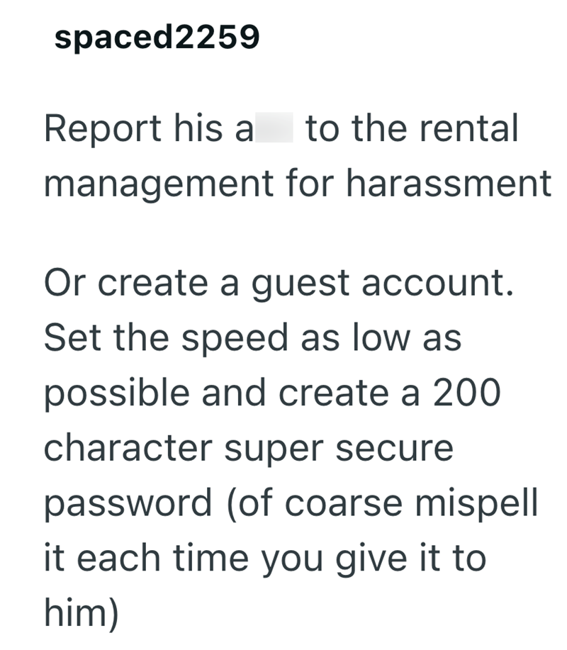 spaced2259 Report his a to the rental management for harassment Or create a guest account. Set the speed as low as possible and create a 200 character super secure password (of coarse mispell it each time you give it to him)