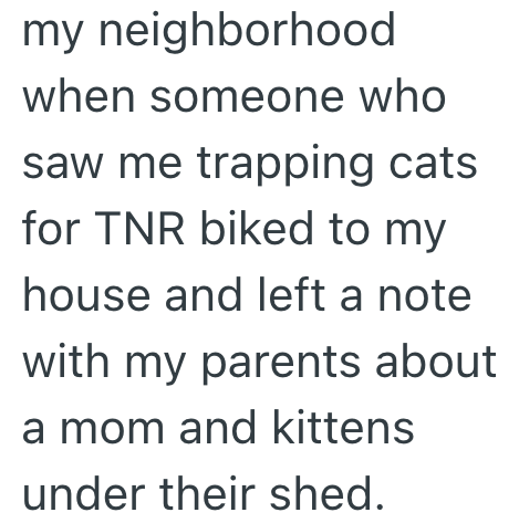 my neighborhood when someone who saw me trapping cats for TNR biked to my house and left a note with my parents about a mom and kittens under their shed.
