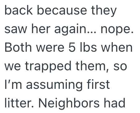 back because they saw her again... nope. Both were 5 lbs when we trapped them, so I'm assuming first litter. Neighbors had