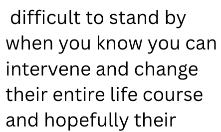 difficult to stand by when you know you can intervene and change their entire life course and hopefully their