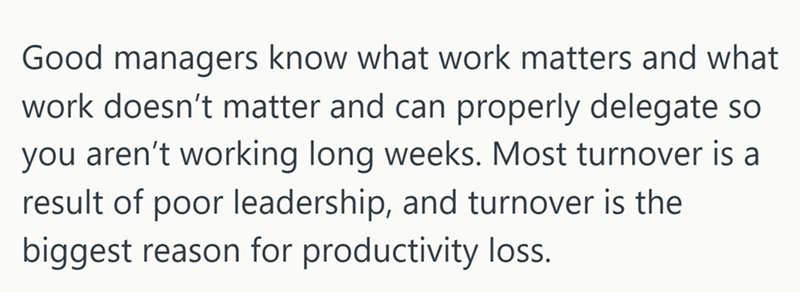 Good managers know what work matters and what work doesn't matter and can properly delegate so you aren't working long weeks. Most turnover is a result of poor leadership, and turnover is the biggest reason for productivity loss.