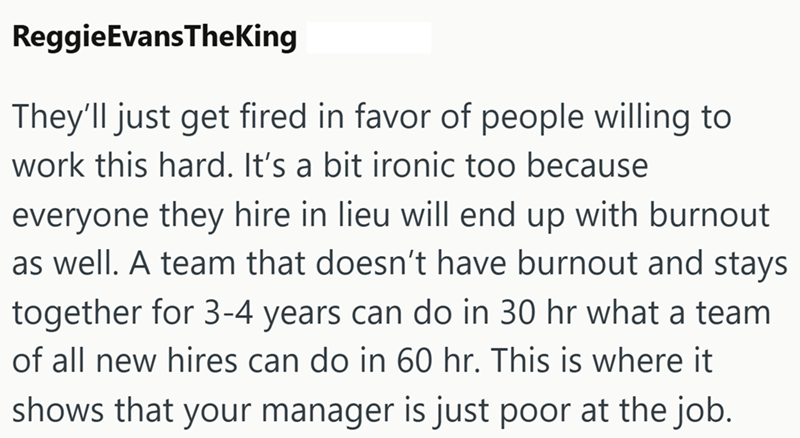 ReggieEvansTheKing They'll just get fired in favor of people willing to work this hard. It's a bit ironic too because everyone they hire in lieu will end up with burnout as well. A team that doesn't have burnout and stays together for 3-4 years can do in 30 hr what a team of all new hires can do in 60 hr. This is where it shows that your manager is just poor at the job.