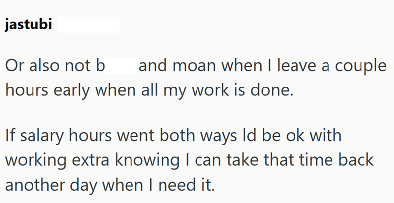 jastubi Or also not b and moan when I leave a couple hours early when all my work is done. If salary hours went both ways Id be ok with working extra knowing I can take that time back another day when I need it.