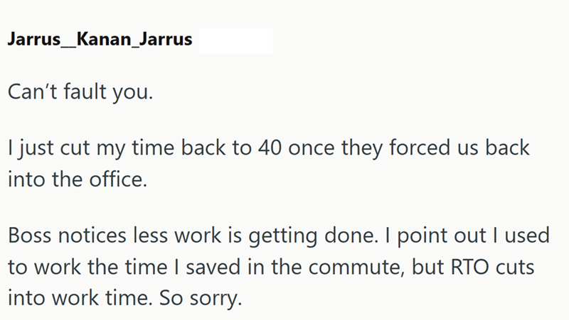 Jarrus_Kanan_Jarrus Can't fault you. I just cut my time back to 40 once they forced us back into the office. Boss notices less work is getting done. I point out I used to work the time I saved in the commute, but RTO cuts into work time. So sorry.