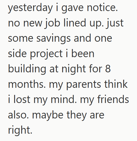 yesterday i gave notice. no new job lined up. just some savings and one side project i been building at night for 8 months. my parents think i lost my mind. my friends also. maybe they are right.