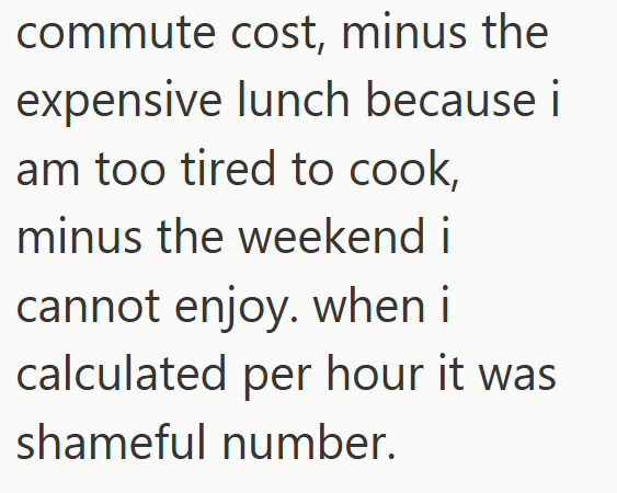 commute cost, minus the expensive lunch because i am too tired to cook, minus the weekend i cannot enjoy. when i calculated per hour it was shameful number.