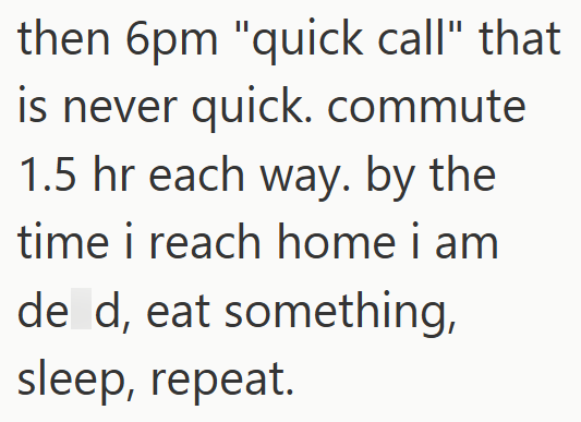 then 6pm "quick call" that is never quick. commute 1.5 hr each way. by the time i reach home i am de d, eat something, sleep, repeat.