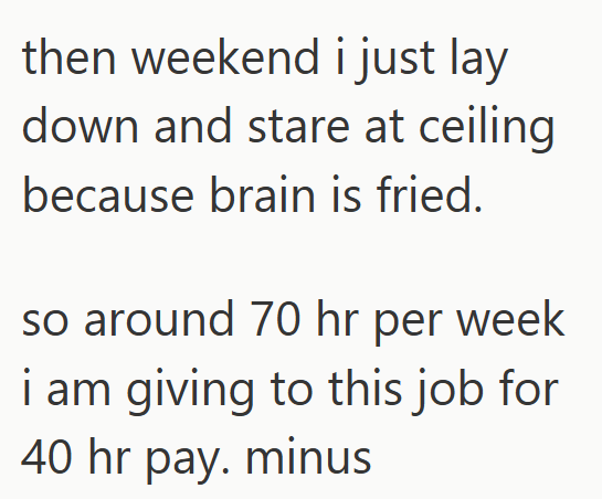 then weekend i just lay down and stare at ceiling because brain is fried. so around 70 hr per week i am giving to this job for 40 hr pay. minus