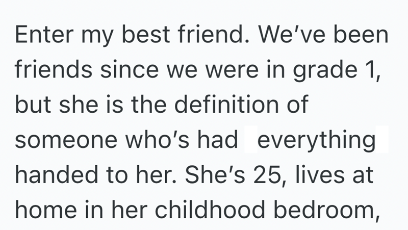 Enter my best friend. We've been friends since we were in grade 1, but she is the definition of someone who's had everything handed to her. She's 25, lives at home in her childhood bedroom,