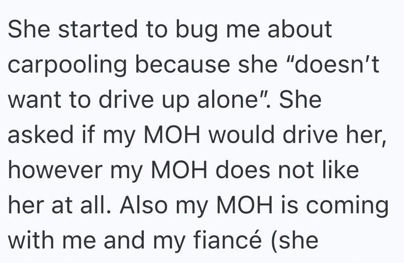 She started to bug me about carpooling because she "doesn't want to drive up alone". She asked if my MOH would drive her, however my MOH does not like her at all. Also my MOH is coming with me and my fiancé (she