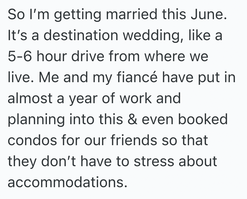 So I'm getting married this June. It's a destination wedding, like a 5-6 hour drive from where we live. Me and my fiancé have put in almost a year of work and planning into this & even booked condos for our friends so that they don't have to stress about accommodations.
