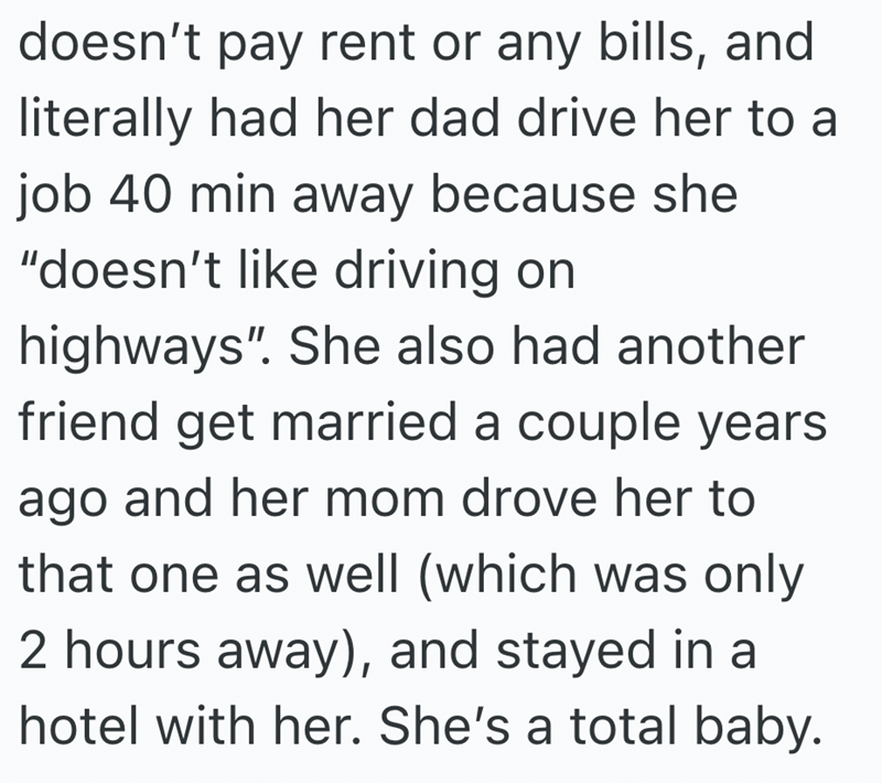 doesn't pay rent or any bills, and literally had her dad drive her to a job 40 min away because she "doesn't like driving on highways". She also had another friend get married a couple years ago and her mom drove her to that one as well (which was only 2 hours away), and stayed in a hotel with her. She's a total baby.