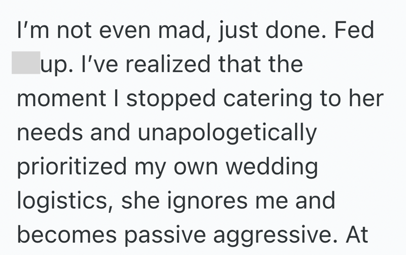 I'm not even mad, just done. Fed up. I've realized that the moment I stopped catering to her needs and unapologetically prioritized my own wedding logistics, she ignores me and becomes passive aggressive. At