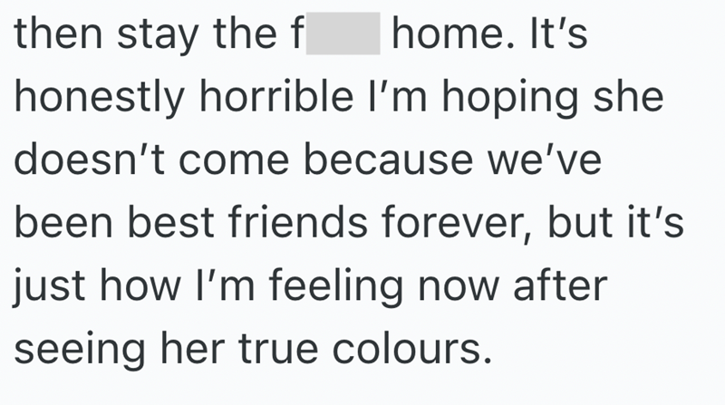 then stay the f home. It's honestly horrible I'm hoping she doesn't come because we've been best friends forever, but it's just how I'm feeling now after seeing her true colours.