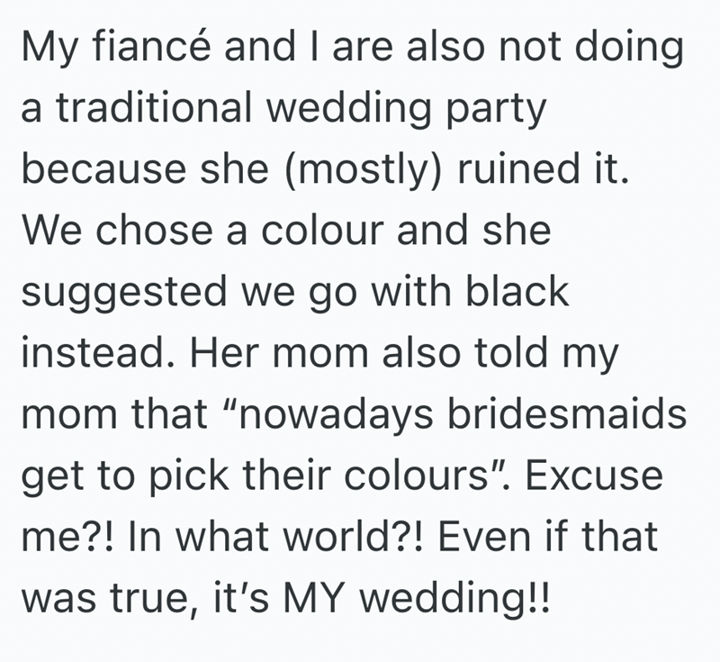 My fiancé and I are also not doing a traditional wedding party because she (mostly) ruined it. We chose a colour and she suggested we go with black instead. Her mom also told my mom that "nowadays bridesmaids get to pick their colours". Excuse me?! In what world?! Even if that was true, it's MY wedding!!