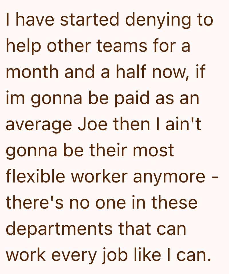 I have started denying to help other teams for a month and a half now, if im gonna be paid as an average Joe then I ain't gonna be their most flexible worker anymore - there's no one in these departments that can work every job like I can.
